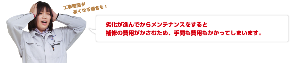 劣化が進んでからメンテナンスをすると補修の費用がかさむため、手間も費用もかかってしまいます。